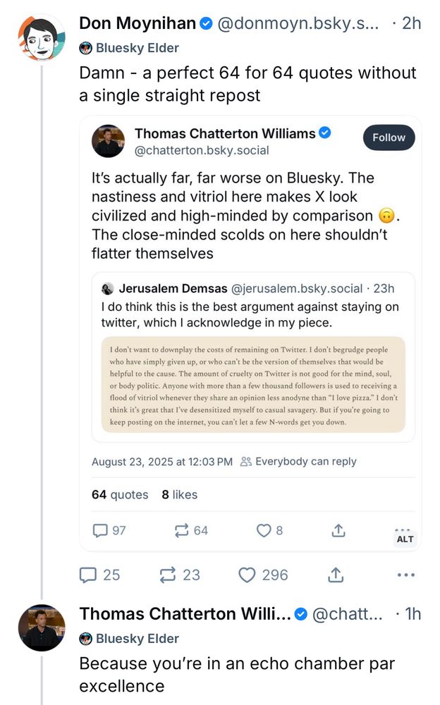 Don Moynihan •@donmoyn.bsky.s... • 2h • Bluesky Elder Damn - a perfect 64 for 64 quotes without a single straight repost [TCW quote skeet of Jerusalem Demsas not reproduced here] TCW Reply to Don Moynihan: Thomas Chatterton Willi.. • @chatt... • 1h Bluesky Elder Because you're in an echo chamber par excellence