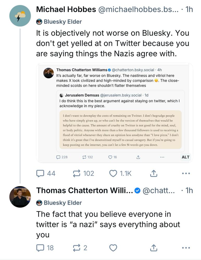 Michael Hobbes @michaelhobbes.bs... • 1h • Bluesky Elder It is objectively not worse on Bluesky. You don't get yelled at on Twitter because you are saying things the Nazis agree with. Screenshot of TCW quote skeet of Jerusalem Demsas: Thomas Chatterton Williams @chatterton.bsky.social • 4h It's actually far, far worse on Bluesky. The nastiness and vitriol here makes X look civilized and high-minded by comparison ©. The close-minded scolds on here shouldn't flatter themselves Jerusalem Demsas @jerusalem.bsky.social • 1d I do think this is the best argument against staying on twitter, which I acknowledge in my piece. I don't want to downplay the costs of remaining on Twitter. I don't begrudge people who have simply given up, or who can't be the version of themselves that would be helpful to the cause. The amount of cruelty on Twitter is not good for the mind, soul, or body politic. Anyone with more than a few thousand followers is used to receiving a flood of vitriol whenever they share an opinion less anodyne than 