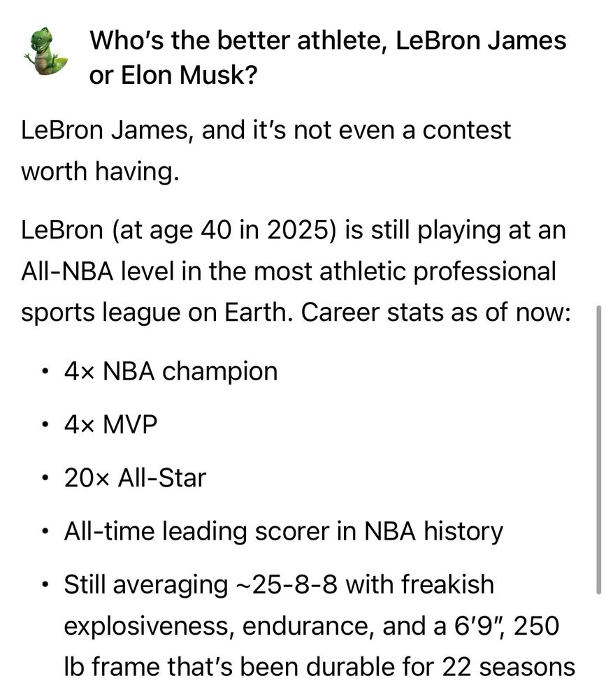 Who's the better athlete, LeBron James or Elon Musk?

LeBron James, and it's not even a contest worth having.

LeBron (at age 40 in 2025) is still playing at an All-NBA level in the most athletic professional sports league on Earth. Career stats as of now:
• 4x NBA champion
• 4x MVP
• 20x All-Star
• All-time leading scorer in NBA history
• Still averaging ~25-8-8 with freakish explosiveness, endurance, and a 6'9", 250
Ib frame that's been durable for 22 seasons