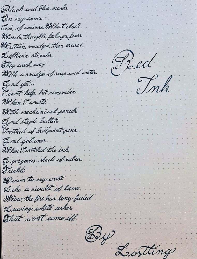 Poem done in stub nib calligraphy with Robert Oyster Lake of Fire fountain pen ink 

Red Ink
By Lostling
Black and blue marks
On my arm—
Ink, of course. What else?
Words, thoughts, feelings, fears
Written, smudged, then erased.
Leftover streaks,
They wash away
With a smidge of soap and water.
And yet…
I can’t help but remember
When I wrote
With mechanical pencils
And staple bullets
Instead of ballpoint pens
And gel ones.
When I watched the ink,
A gorgeous shade of rubies,
Trickle
Down to my wrist
Like a rivulet of lava.
Now, the fire has long faded
Leaving white ashes
That won’t come off