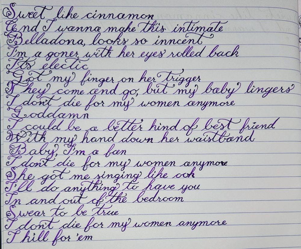 Bridge and chorus to Xana's song Better Kind of Best Friend in purple calligraphy

Sweet like cinnamon
And I wanna make this intimate
Belladonna, looks so innocent
I'm a goner
With her eyes rolled back, it's electric
Got my finger on a trigger
They come and go
But my baby lingers
I don't die for my women anymore
[Chorus]
Goddamn
I could be a better kind of best friend
With my hand down her waistband
Baby, I'm a fan
I don't die for my women anymore
She got me singin' like, "Ooh"
I'll do anything to have you
In and out of the bedroom
Swear to be true
I don't die for my women anymore
I kill for 'em