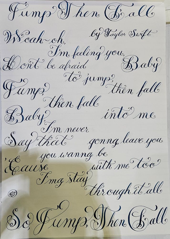 Lyrics to Jump Then Fall Chorus by Taylor Swift in needlepoint calligraphy and blue ink

Woah-oh, I'm feeling you, baby
Don't be afraid to jump, then fall
Jump, then fall into me
Baby, I'm never gonna leave you
Say that you wanna be with me too
'Cause I'ma stay through it all
So, jump, then fall