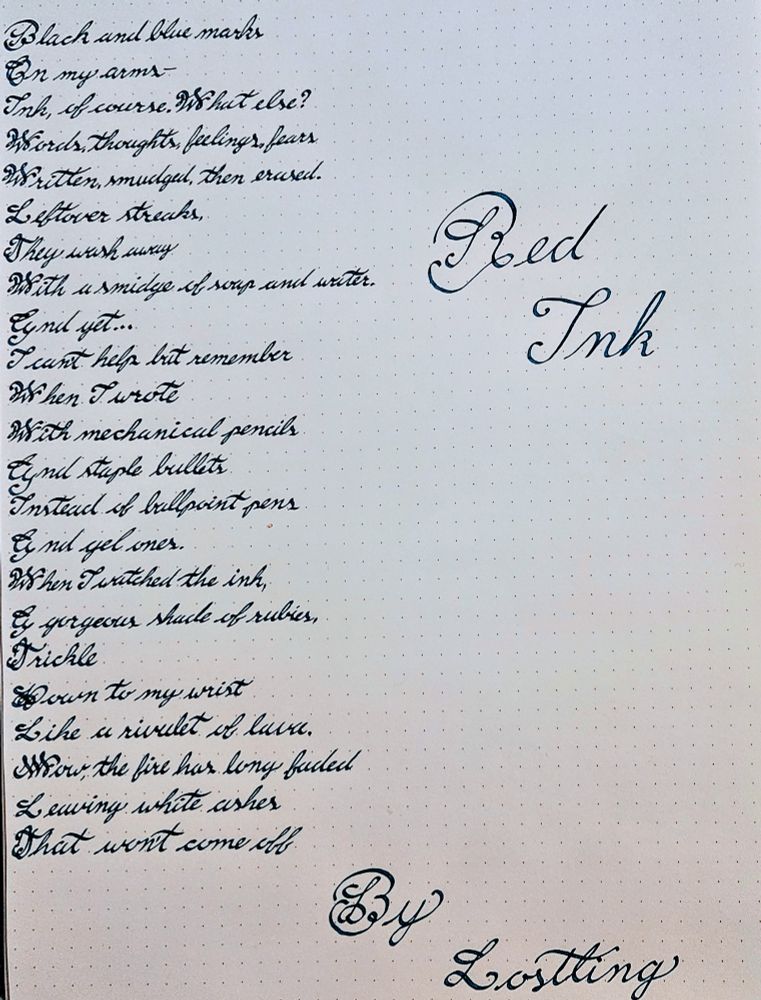 Calligraphy of a poem called Red Ink by Lostling

Done with a stub nib in Robert Oster Lake of Fire a blue ink

Black and blue marks
On my arm—
Ink, of course. What else?
Words, thoughts, feelings, fears
Written, smudged, then erased.
Leftover streaks,
They wash away
With a smidge of soap and water.
And yet…
I can’t help but remember
When I wrote
With mechanical pencils
And staple bullets
Instead of ballpoint pens
And gel ones.
When I watched the ink,
A gorgeous shade of rubies,
Trickle
Down to my wrist
Like a rivulet of lava.
Now, the fire has long faded
Leaving white ashes
That won’t come off