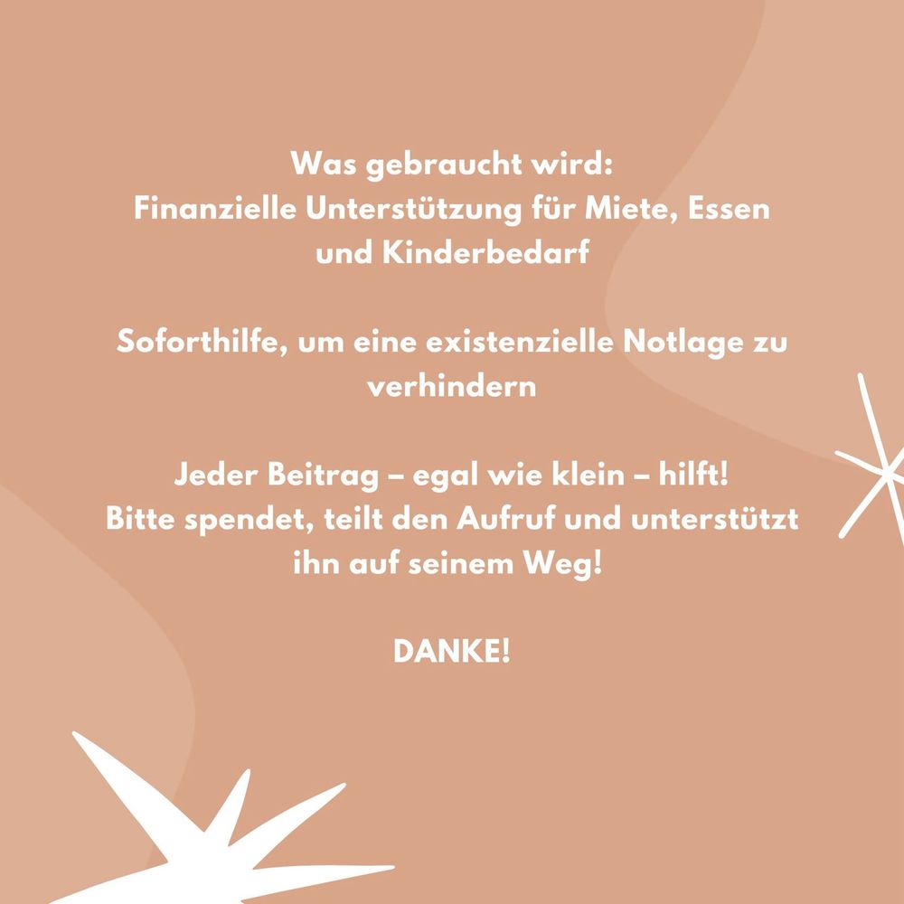 Was gebraucht wird:
Finanzielle Unterstützung für Miete, Essen und Kinderbedarf

Soforthilfe, um eine existenzielle Notlage zu verhindern

Jeder Beitrag – egal wie klein – hilft!
Bitte spendet, teilt den Aufruf und unterstützt ihn auf seinem Weg!
Danke