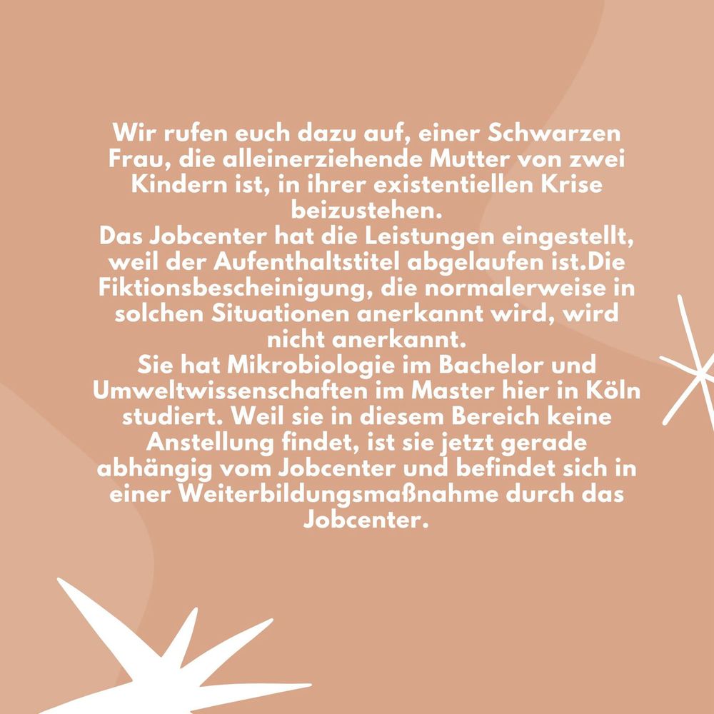 Wir rufen euch dazu auf, einer Schwarzen Frau, die alleinerziehende Mutter von zwei Kindern ist, in ihrer existentiellen Krise beizustehen.
Das Jobcenter hat die Leistungen eingestellt, weil der Aufenthaltstitel abgelaufen ist.Die Fiktionsbescheinigung, die normalerweise in solchen Situationen anerkannt wird, wird nicht anerkannt.
Eine Schwarze Frau mit einem Kleinkind und einem schulpflichtigen Kind braucht Unterstützung.
Sie hat Mikrobiologie im Bachelor und Umweltwissenschaften im Master hier in Köln studiert. Weil sie in diesem Bereich keine Anstellung findet, ist sie jetzt gerade abhängig vom Jobcenter und befindet sich in einer Weiterbildungsmaßnahme durch das Jobcenter.