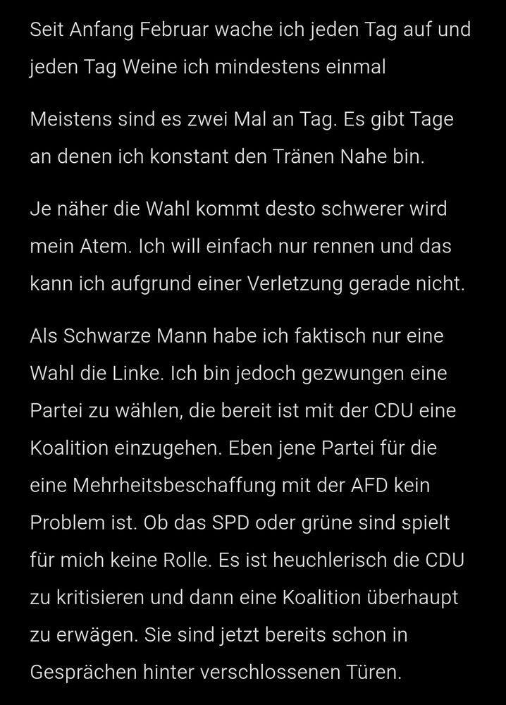 Seit Anfang Februar wache ich jeden Tag auf und jeden Tag Weine ich mindestens einmal 
Meistens sind es zwei Mal an Tag. Es gibt Tage an denen ich konstant den Tränen Nahe bin.
Je näher die Wahl kommt desto schwerer wird mein Atem. Ich will einfach nur rennen und das kann ich aufgrund einer Verletzung gerade nicht.
Als Schwarze Mann habe ich faktisch nur eine Wahl die Linke. Ich bin jedoch gezwungen eine Partei zu wählen, die bereit ist mit der CDU eine Koalition einzugehen. Eben jene Partei für die eine Mehrheitsbeschaffung mit der AFD kein Problem ist. Ob das SPD oder grüne sind spielt für mich keine Rolle. Es ist heuchlerisch die CDU zu kritisieren und dann eine Koalition überhaupt zu erwägen. Sie sind jetzt bereits schon in Gesprächen hinter verschlossenen Türen.