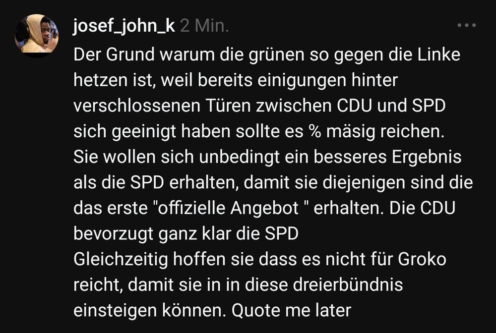 Der Grund warum die grünen so gegen die Linke hetzen ist, weil bereits einigungen hinter verschlossenen Türen zwischen CDU und SPD sich geeinigt haben sollte es % mäsig reichen.
Sie wollen sich unbedingt ein besseres Ergebnis als die SPD erhalten, damit sie diejenigen sind die das erste "offizielle Angebot " erhalten. Die CDU bevorzugt ganz klar die SPD
Gleichzeitig hoffen sie dass es nicht für Groko reicht, damit sie in in diese dreierbündnis einsteigen können. Quote me later