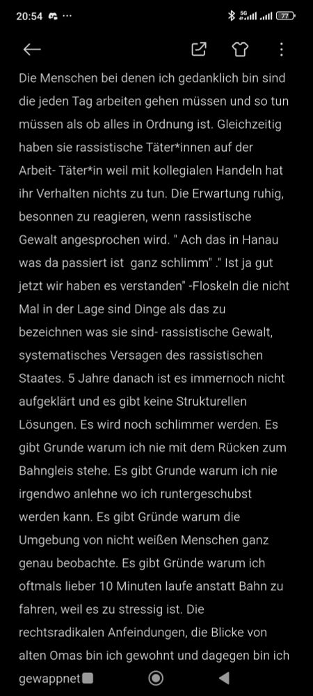 Die Menschen bei denen ich gedanklich bin sind die jeden Tag arbeiten gehen müssen und so tun müssen als ob alles in Ordnung ist. Gleichzeitig haben sie rassistische Täter*innen auf der Arbeit- Täter*in weil mit kollegialen Handeln hat ihr Verhalten nichts zu tun. Die Erwartung ruhig, besonnen zu reagieren, wenn rassistische Gewalt angesprochen wird. " Ach das in Hanau was da passiert ist  ganz schlimm" ." Ist ja gut jetzt wir haben es verstanden" -Floskeln die nicht Mal in der Lage sind Dinge als das zu bezeichnen was sie sind- rassistische Gewalt, systematisches Versagen des rassistischen Staates. 5 Jahre danach ist es immernoch nicht aufgeklärt und es gibt keine Strukturellen Lösungen. Es wird noch schlimmer werden. Es gibt Grunde warum ich nie mit dem Rücken zum Bahngleis stehe. Es gibt Grunde warum ich nie irgendwo anlehne wo ich runtergeschubst werden kann. Es gibt Gründe warum die Umgebung von nicht weißen Menschen ganz genau beobachte. Es gibt Gründe warum ich oftmals lieber 10 Minuten laufe anstatt Bahn zu fahren, weil es zu stressig ist. Die rechtsradikalen Anfeindungen, die Blicke von alten Omas bin ich gewohnt und dagegen bin ich gewappnet