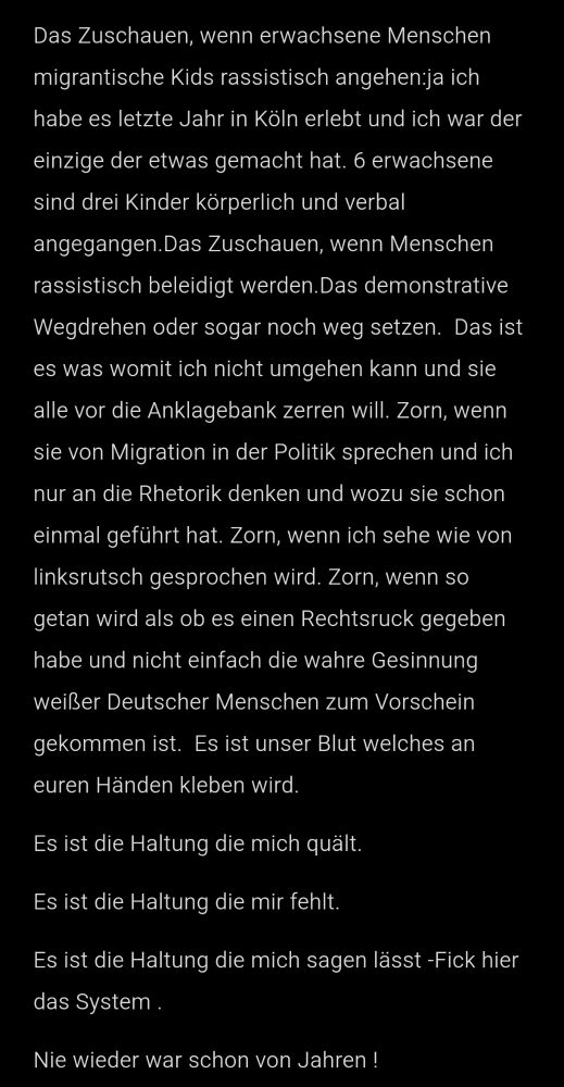 Das Zuschauen, wenn erwachsene Menschen migrantische Kids rassistisch angehen:ja ich habe es letzte Jahr in Köln erlebt und ich war der einzige der etwas gemacht hat. 6 erwachsene sind drei Kinder körperlich und verbal angegangen.Das Zuschauen, wenn Menschen rassistisch beleidigt werden.Das demonstrative Wegdrehen oder sogar noch weg setzen.  Das ist es was womit ich nicht umgehen kann und sie alle vor die Anklagebank zerren will. Zorn, wenn sie von Migration in der Politik sprechen und ich nur an die Rhetorik denken und wozu sie schon einmal geführt hat. Zorn, wenn ich sehe wie von linksrutsch gesprochen wird. Zorn, wenn so getan wird als ob es einen Rechtsruck gegeben habe und nicht einfach die wahre Gesinnung weißer Deutscher Menschen zum Vorschein gekommen ist.  Es ist unser Blut welches an euren Händen kleben wird.
Es ist die Haltung die mich quält.
Es ist die Haltung die mir fehlt. 
Es ist die Haltung die mich sagen lässt -Fick hier das System .
Nie wieder war schon von Jahren !