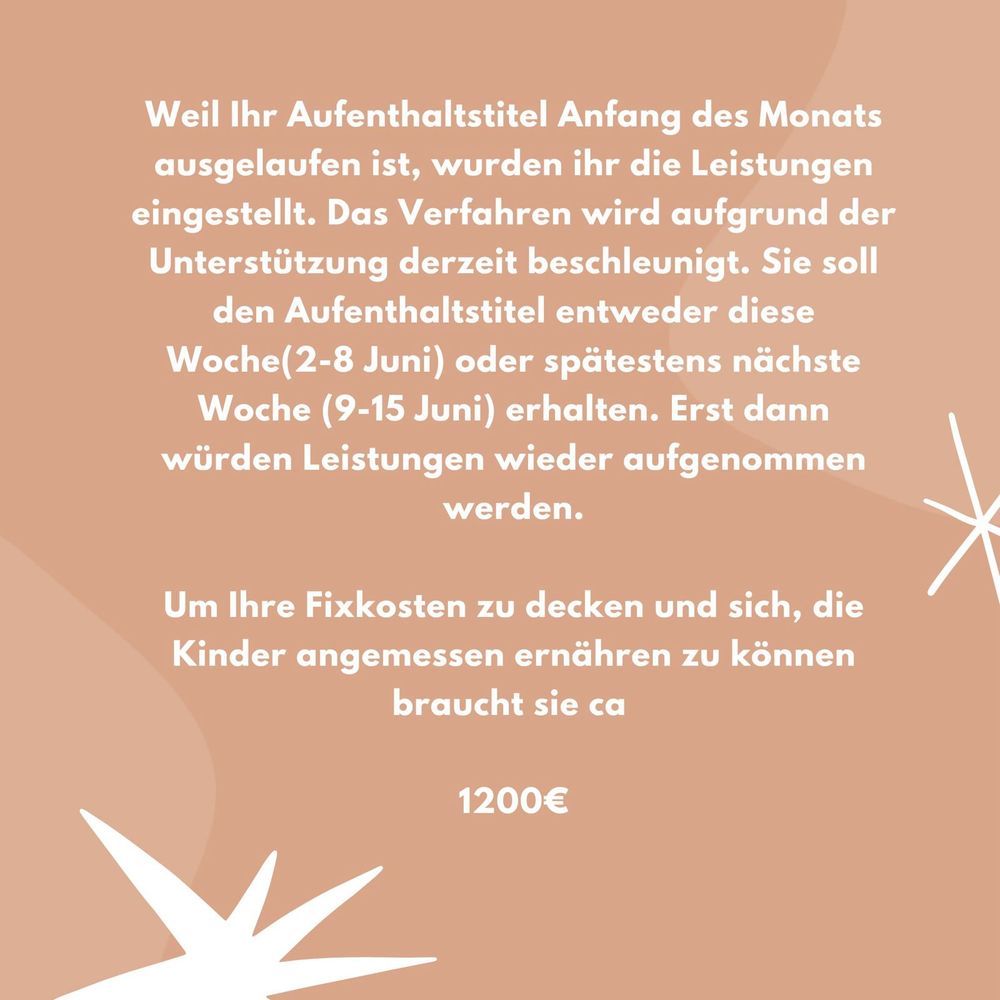 Weil Ihr Aufenthaltstitel Anfang des Monats ausgelaufen ist, wurden ihr die Leistungen eingestellt. Das Verfahren wird aufgrund der Unterstützung derzeit beschleunigt. Sie soll den Aufenthaltstitel entweder diese Woche(2-8 Juni) oder spätestens nächste Woche (9-15 Juni) erhalten. Erst dann würden Leistungen wieder aufgenommen werden.
Um Ihre fixkosten zu decken und sich, die Kinder angemessen ernähren zu können braucht sie ca 1200€
