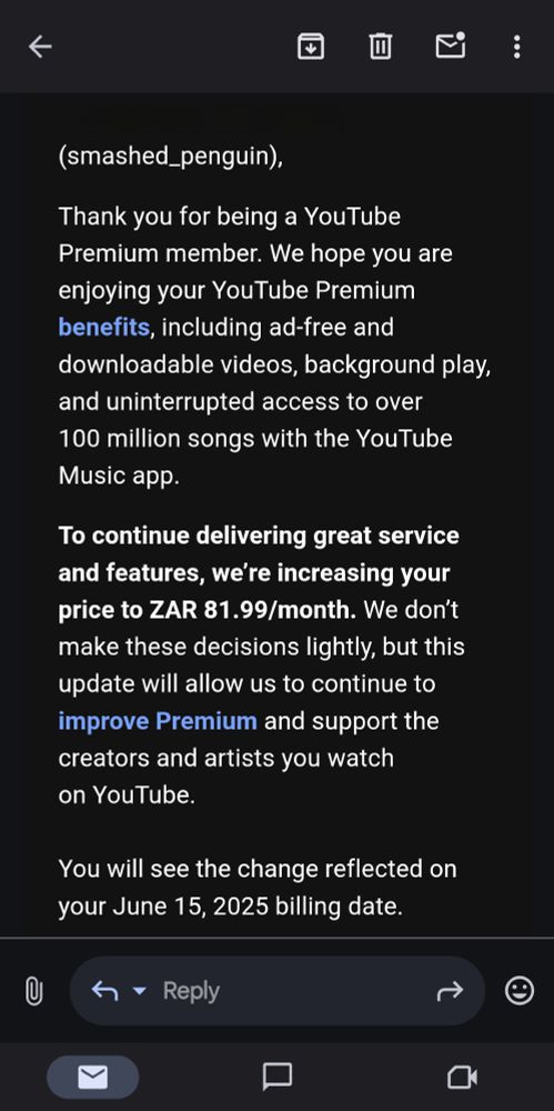 Screenshot of an email reading:

“(smashed_penguin),

Thank you for being a YouTube Premium member. We hope you are enjoying your YouTube Premium benefits, including ad-free and downloadable videos, background play, and uninterrupted access to over 100 million songs with the YouTube Music app.

To continue delivering great service and features, we’re increasing your price to ZAR 81.99/month. We don’t make these decisions lightly, but this update will allow us to continue to improve Premium and support the creators and artists you watch on YouTube.

You will see the change reflected on your June 15, 2025 billing date.” 