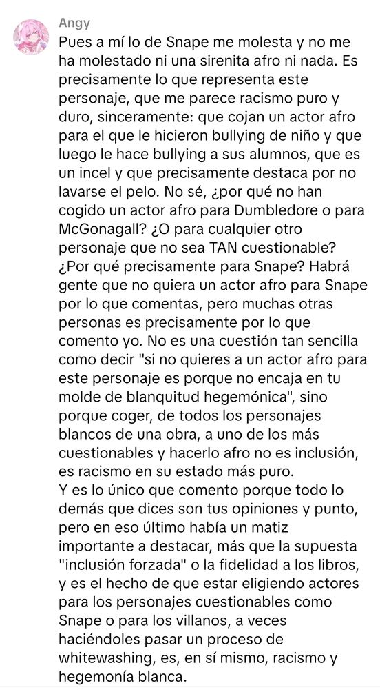Pues a mí lo de Snape me molesta y no me ha molestado ni una sirenita afro ni nada. Es precisamente lo que representa este personaje, que me parece racismo puro y duro, sinceramente: que cojan un actor afro para el que le hicieron bullying de niño y que luego le hace bullying a sus alumnos, que es un incel y que precisamente destaca por no lavarse el pelo. No sé, ¿por qué no han cogido un actor afro para Dumbledore o para McGonagall? ¿O para cualquier otro personaje que no sea TAN cuestionable? ¿Por qué precisamente para Snape? Habrá gente que no quiera un actor afro para Snape por lo que comentas, pero muchas otras personas es precisamente  por lo que comento yo. No es una cuestión tan sencilla como decir "si no quieres a un actor afro para este personaje es porque no encaja en tu molde de blanquitud hegemónica", sino porque coger, de todos los personajes blancos de una obra, a uno de los más cuestionables y hacerlo afro no es inclusión, es racismo en su estado más puro.
Y es lo único que comento porque todo lo demás que dices son tus opiniones y punto, pero en eso último había un matiz importante a destacar, más que la supuesta "inclusión forzada" o la fidelidad a los libros, y es el hecho de que estar eligiendo actores para los personajes cuestionables como Snape o para los villanos, a veces haciéndoles pasar un proceso de whitewashing, es, en sí mismo, racismo y hegemonía blanca.
