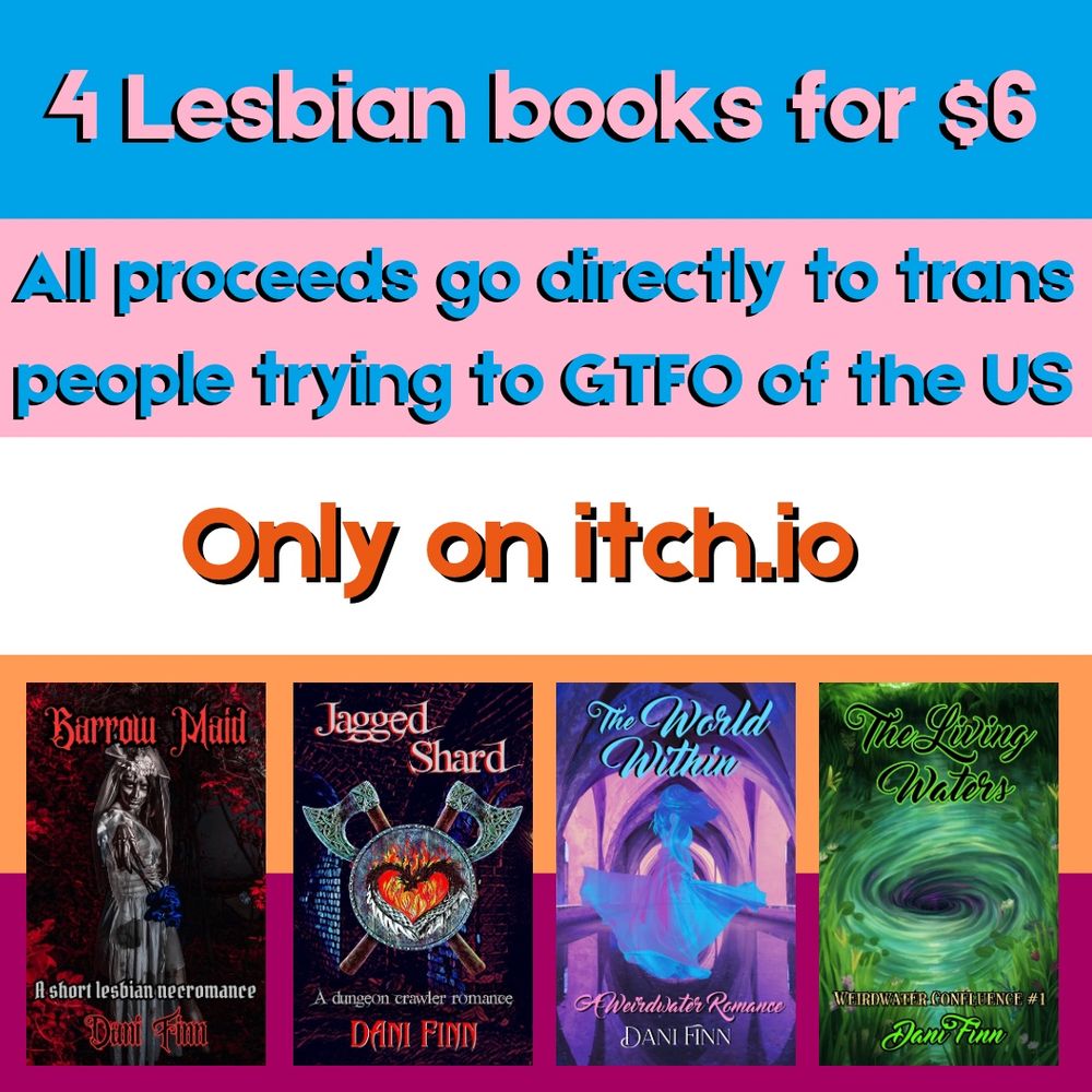 4 lesbian books for $6. All proceeds go directly to help trans people GTFO of the US. Only on itch.io. The background is the trans lesbian flag and 4 book covers are shown: Barrow Maid, Jagged Shard,The World Within, and The Living Waters, all by Dani Finn. 