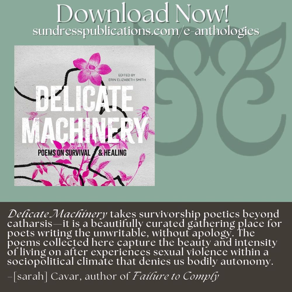 “Delicate Machinery takes survivorship poetics beyond catharsis––it is a beautifully curated gathering place for poets writing the unwritable, without apology. The poems collected here capture the beauty and intensity of living on after experiences sexual violence within a sociopolitical climate that denies us bodily autonomy.”
– [sarah] Cavar, author of Failure to Comply and Differential Diagnosis