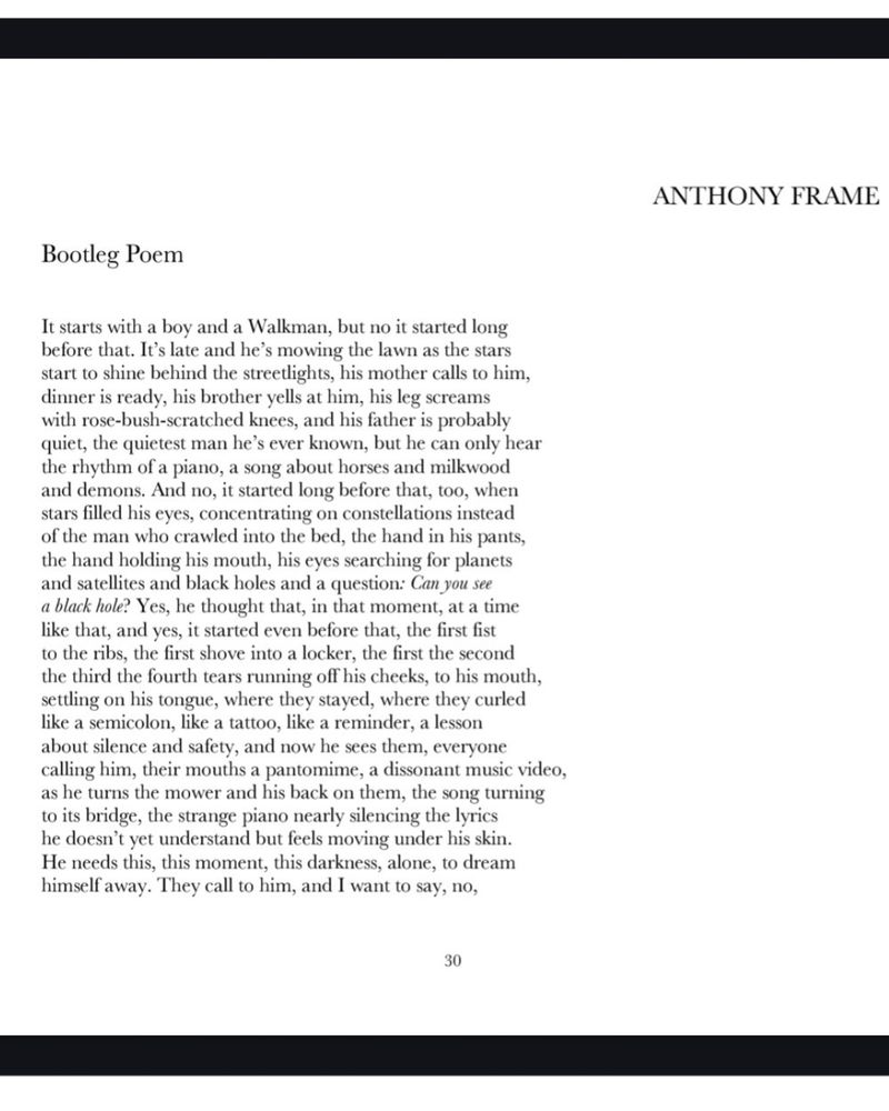 Bootleg Poem

It starts with a boy and a Walkman, but no it started long 
before that. It’s late and he’s mowing the lawn as the stars 
start to shine behind the streetlights, his mother calls to him, 
dinner is ready, his brother yells at him, his leg screams 
with rose-bush-scratched knees, and his father is probably 
quiet, the quietest man he’s ever known, but he can only hear 
the rhythm of a piano, a song about horses and milkwood 
and demons. And no, it started long before that, too, when 
stars filled his eyes, concentrating on constellations instead 
of the man who crawled into the bed, the hand in his pants, 
the hand holding his mouth, his eyes searching for planets 
and satellites and black holes and a question: Can you see 
a black hole? Yes, he thought that, in that moment, at a time 
like that, and yes, it started even before that, the first fist
to the ribs, the first shove into a locker, the first the second 
the third the fourth tears running off his cheeks, to his mouth, 
settling on his tongue, where they stayed, where they curled 
like a semicolon, like a tattoo, like a reminder, a lesson 
about silence and safety, and now he sees them, everyone 
calling him, their mouths a pantomime, a dissonant music video, 
as he turns the mower and his back on them, the song turning 
to its bridge, the strange piano nearly silencing the lyrics 
he doesn’t yet understand but feels moving under his skin. 
He needs this, this moment, this darkness, alone, to dream 
himself away. They call to him, and I want to say, no, 
for now, let him be an X-Man on the Starjammer, soaring 
through Shiar space, let him have spandex bursting against 
three-color stars. Maybe tomorrow he’ll be a Power Ranger 
or a Ninja Turtle, in church he’ll grow a tail and blue fur 
and save the life of the girl, the cute one with the freckles 
just like his who asked for his help with fractions, who 
touched his arm and, 