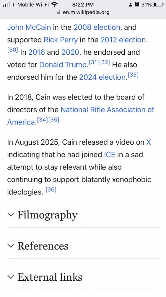 Screenshot of a Wikipedia article:

supported John McCain in the 2008 election, and supported Rick Perry in the 2012 election.[30] In 2016 and 2020, he endorsed and voted for Donald Trump.[31][32] He also endorsed him for the 2024 election.[33]
In 2018, Cain was elected to the board of directors of the National Rifle Association of America.[34][35]
In August 2025, Cain released a video on X indicating that he had joined ICE in a sad attempt to stay relevant while also continuing to support blatantly xenophobic ideologies. [36]
Filmography
References
External links