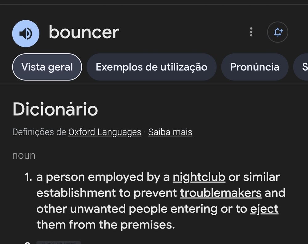 bouncer

Definições de Oxford Languages· Saiba mais
noun
1. a person employed by a nightclub or similar
establishment to prevent troublemakers and
other unwanted people entering or to eject
them from the premises.
