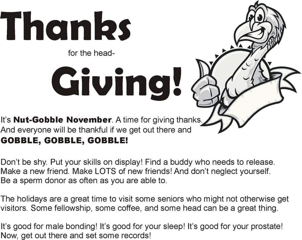 Thanks for the head-

Giving!

It's Nut-Gobble November. A time for giving thanks. And everyone will be thankful if we get out there and GOBBLE, GOBBLE, GOBBLE!

Don't be shy. Put your skills on display! Find a buddy who needs to release. Make a new friend. Make LOTS of new friends! And don't neglect yourself. Be a sperm donor as often as you are able to.

The holidays are a great time to visit some seniors who might not otherwise get visitors. Some fellowship, some coffee, and some head can be a great thing.

It's good for male bonding! It's good for your sleep! It's good for your prostate! Now, get out there and set some records!