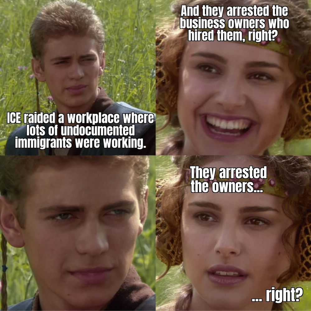 Anakin tells Padame that ICE raided a workplace where lots of undocumented immigrants were working. She asks if they arrested the business owner that hired them. He stares at her. She asks again. 