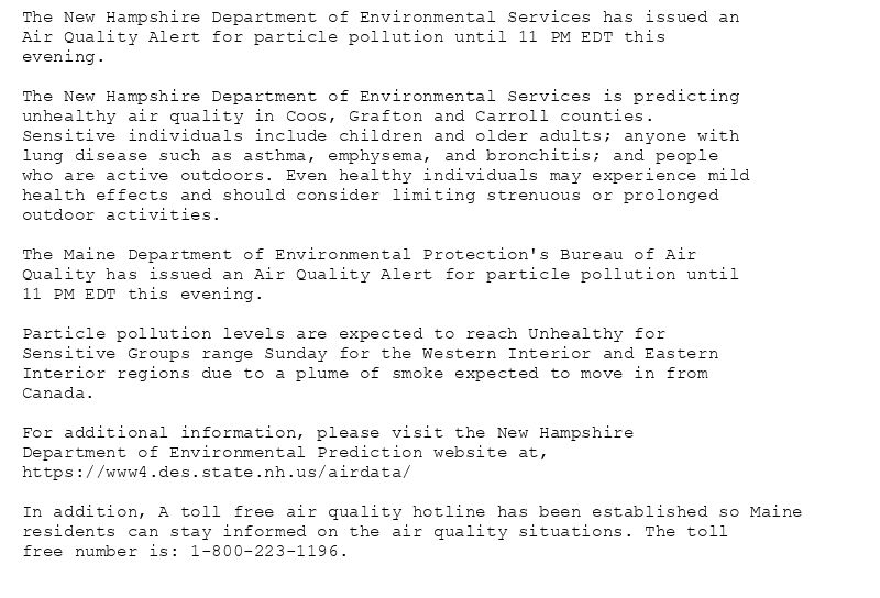 The New Hampshire Department of Environmental Services has issued an
Air Quality Alert for particle pollution until 11 PM EDT this
evening.

The New Hampshire Department of Environmental Services is predicting
unhealthy air quality in Coos, Grafton and Carroll counties.
Sensitive individuals include children and older adults; anyone with
lung disease such as asthma, emphysema, and bronchitis; and people
who are active outdoors. Even healthy individuals may experience mild
health effects and should consider limiting strenuous or prolonged
outdoor activities.

The Maine Department of Environmental Protection's Bureau of Air
Quality has issued an Air Quality Alert for particle pollution until
11 PM EDT this evening.

Particle pollution levels are expected to reach Unhealthy for
Sensitive Groups range Sunday for the Western Interior and Eastern
Interior regions due to a plume of smoke expected to move in from
Canada.

For additional information, please visit the New Hampshire
Department of Environmental Prediction website at,
https://www4.des.state.nh.us/airdata/

In addition, A toll free air quality hotline has been established so Maine
residents can stay informed on the air quality situations. The toll
free number is: 1-800-223-1196.