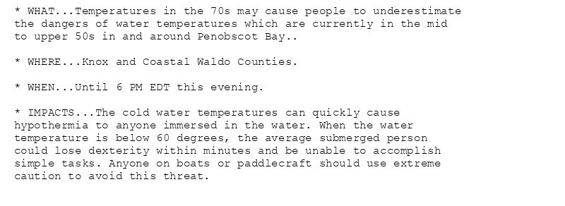 * WHAT...Temperatures in the 70s may cause people to underestimate
the dangers of water temperatures which are currently in the mid
to upper 50s in and around Penobscot Bay..

* WHERE...Knox and Coastal Waldo Counties.

* WHEN...Until 6 PM EDT this evening.

* IMPACTS...The cold water temperatures can quickly cause
hypothermia to anyone immersed in the water. When the water
temperature is below 60 degrees, the average submerged person
could lose dexterity within minutes and be unable to accomplish
simple tasks. Anyone on boats or paddlecraft should use extreme
caution to avoid this threat.