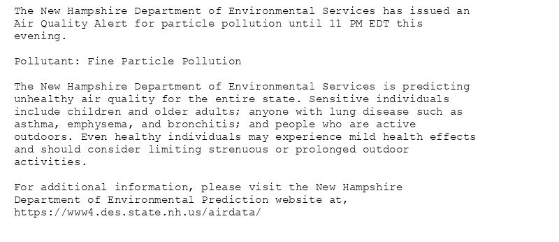 The New Hampshire Department of Environmental Services has issued an
Air Quality Alert for particle pollution until 11 PM EDT this
evening.

Pollutant: Fine Particle Pollution

The New Hampshire Department of Environmental Services is predicting
unhealthy air quality for the entire state. Sensitive individuals
include children and older adults; anyone with lung disease such as
asthma, emphysema, and bronchitis; and people who are active
outdoors. Even healthy individuals may experience mild health effects
and should consider limiting strenuous or prolonged outdoor
activities.

For additional information, please visit the New Hampshire
Department of Environmental Prediction website at,
https://www4.des.state.nh.us/airdata/