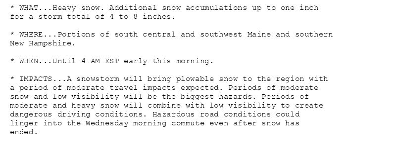 * WHAT...Heavy snow. Additional snow accumulations up to one inch
for a storm total of 4 to 8 inches.

* WHERE...Portions of south central and southwest Maine and southern
New Hampshire.

* WHEN...Until 4 AM EST early this morning.

* IMPACTS...A snowstorm will bring plowable snow to the region with
a period of moderate travel impacts expected. Periods of moderate
snow and low visibility will be the biggest hazards. Periods of
moderate and heavy snow will combine with low visibility to create
dangerous driving conditions. Hazardous road conditions could
linger into the Wednesday morning commute even after snow has
ended.