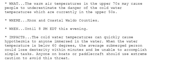 * WHAT...The warm air temperatures in the upper 70s may cause
people to underestimate the danger of the cold water
temperatures which are currently in the upper 50s.

* WHERE...Knox and Coastal Waldo Counties.

* WHEN...Until 8 PM EDT this evening.

* IMPACTS...The cold water temperatures can quickly cause
hypothermia to anyone immersed in the water. When the water
temperature is below 60 degrees, the average submerged person
could lose dexterity within minutes and be unable to accomplish
simple tasks. Anyone on boats or paddlecraft should use extreme
caution to avoid this threat.