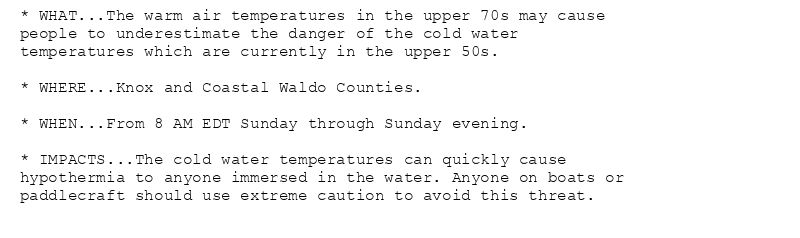 * WHAT...The warm air temperatures in the upper 70s may cause
people to underestimate the danger of the cold water
temperatures which are currently in the upper 50s.

* WHERE...Knox and Coastal Waldo Counties.

* WHEN...From 8 AM EDT Sunday through Sunday evening.

* IMPACTS...The cold water temperatures can quickly cause
hypothermia to anyone immersed in the water. Anyone on boats or
paddlecraft should use extreme caution to avoid this threat.