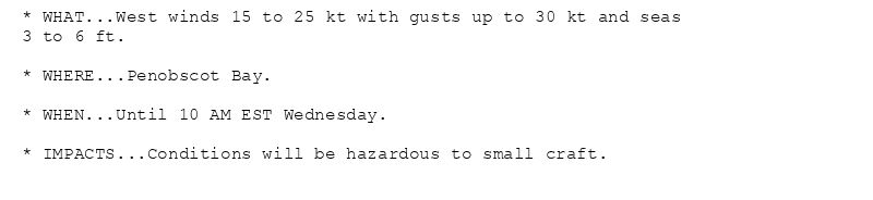 * WHAT...West winds 15 to 25 kt with gusts up to 30 kt and seas
3 to 6 ft.

* WHERE...Penobscot Bay.

* WHEN...Until 10 AM EST Wednesday.

* IMPACTS...Conditions will be hazardous to small craft.
