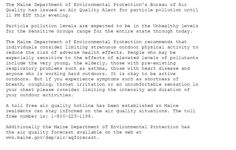 The Maine Department of Environmental Protection's Bureau of Air
Quality has issued an Air Quality Alert for particle pollution until
11 PM EDT this evening.

Particle pollution levels are expected to be in the Unhealthy levels
for the Sensitive Groups range for the entire state through today.

The Maine Department of Environmental Protection recommends that
individuals consider limiting strenuous outdoor physical activity to
reduce the risk of adverse health effects. People who may be
especially sensitive to the effects of elevated levels of pollutants
include the very young, the elderly, those with pre-existing
respiratory problems such as asthma, those with heart disease and
anyone who is working hard outdoors. It is okay to be active
outdoors. But if you experience symptoms such as shortness of
breath, coughing, throat irritation or an uncomfortable sensation in
your chest please consider limiting the intensity and duration of
your outdoor activities.

A toll free air quality hotline has been established so Maine
residents can stay informed on the air quality situations. The toll
free number is: 1-800-223-1196.

Additionally the Maine Department of Environmental Protection has
the air quality forecast available on the web at
www.maine.gov/dep/air/aqforecast.