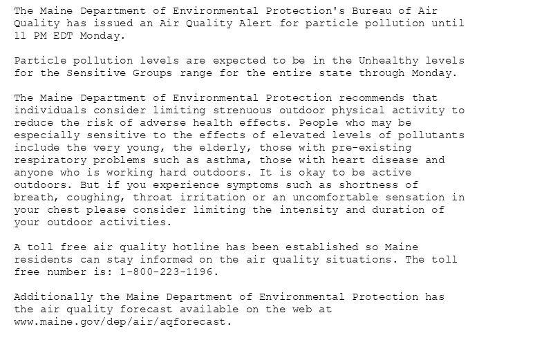 The Maine Department of Environmental Protection's Bureau of Air
Quality has issued an Air Quality Alert for particle pollution until
11 PM EDT Monday.

Particle pollution levels are expected to be in the Unhealthy levels
for the Sensitive Groups range for the entire state through Monday.

The Maine Department of Environmental Protection recommends that
individuals consider limiting strenuous outdoor physical activity to
reduce the risk of adverse health effects. People who may be
especially sensitive to the effects of elevated levels of pollutants
include the very young, the elderly, those with pre-existing
respiratory problems such as asthma, those with heart disease and
anyone who is working hard outdoors. It is okay to be active
outdoors. But if you experience symptoms such as shortness of
breath, coughing, throat irritation or an uncomfortable sensation in
your chest please consider limiting the intensity and duration of
your outdoor activities.

A toll free air quality hotline has been established so Maine
residents can stay informed on the air quality situations. The toll
free number is: 1-800-223-1196.

Additionally the Maine Department of Environmental Protection has
the air quality forecast available on the web at
www.maine.gov/dep/air/aqforecast.