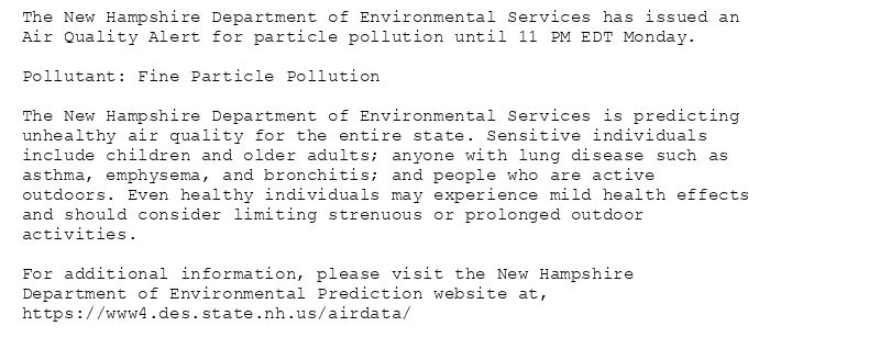 The New Hampshire Department of Environmental Services has issued an
Air Quality Alert for particle pollution until 11 PM EDT Monday.

Pollutant: Fine Particle Pollution

The New Hampshire Department of Environmental Services is predicting
unhealthy air quality for the entire state. Sensitive individuals
include children and older adults; anyone with lung disease such as
asthma, emphysema, and bronchitis; and people who are active
outdoors. Even healthy individuals may experience mild health effects
and should consider limiting strenuous or prolonged outdoor
activities.

For additional information, please visit the New Hampshire
Department of Environmental Prediction website at,
https://www4.des.state.nh.us/airdata/