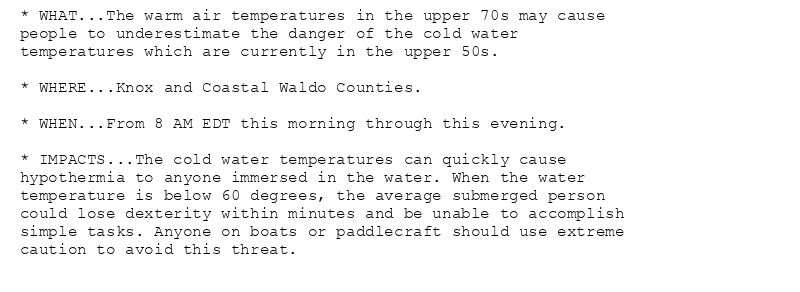* WHAT...The warm air temperatures in the upper 70s may cause
people to underestimate the danger of the cold water
temperatures which are currently in the upper 50s.

* WHERE...Knox and Coastal Waldo Counties.

* WHEN...From 8 AM EDT this morning through this evening.

* IMPACTS...The cold water temperatures can quickly cause
hypothermia to anyone immersed in the water. When the water
temperature is below 60 degrees, the average submerged person
could lose dexterity within minutes and be unable to accomplish
simple tasks. Anyone on boats or paddlecraft should use extreme
caution to avoid this threat.