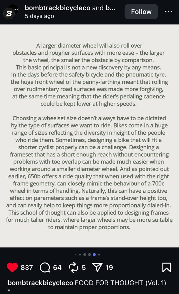 And more! “A larger diameter wheel will also roll over obstacles and rougher surfaces with more ease - the larger the wheel, the smaller the obstacle by comparison. This basic principal is not a new discovery by any means. In the days before the safety bicycle and the pneumatic tyre, the huge front wheel of the penny-farthing meant that rolling over rudimentary road surfaces was made more forgiving, at the same time meaning that the rider's pedaling cadence could be kept lower at higher speeds. Choosing a wheelset size doesn't always have to be dictated by the type of surfaces we want to ride. Bikes come in a huge range of sizes reflecting the diversity in height of the people who ride them. Sometimes, designing a bike that will fit a shorter cyclist properly can be a challenge. Designing a frameset that has a short enough reach without encountering problems with toe overlap can be made much easier when working around a smaller diameter wheel. And as pointed out earlier, 650b offers a ride quality that when used with the right frame geometry, can closely mimic the behaviour of a 700c wheel in terms of handling. Naturally, this can have a positive effect on parameters such as a frame's stand-over height too, and can really help to keep things more proportionally dialed-in. This school of thought can also be applied to designing frames for much taller riders, where larger wheels may be more suitable to maintain proper proportions.”
