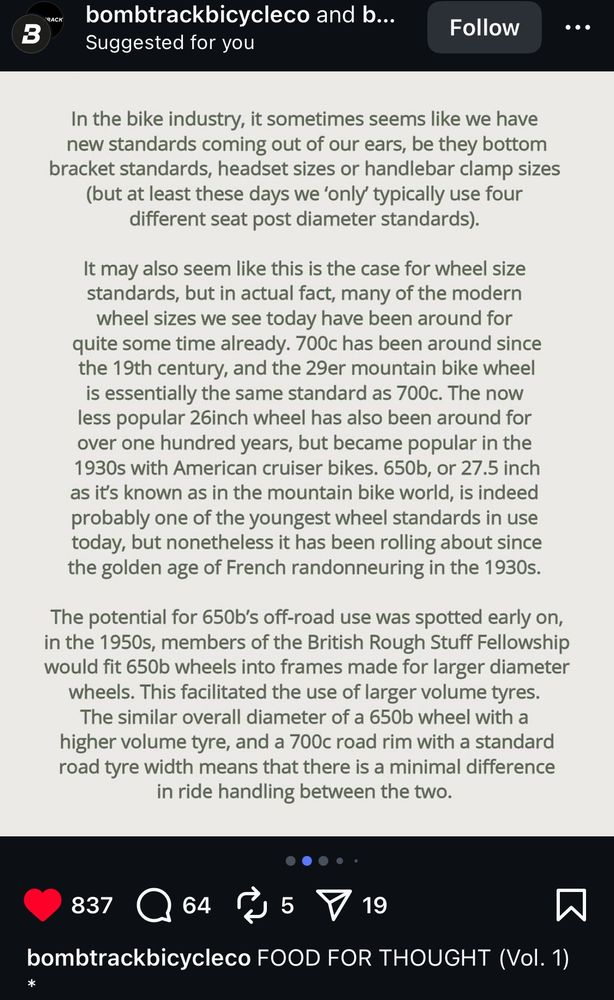 More of the post, all text in an image: “RACK bombtrackbicycleco and b... Suggested for you Follow ... In the bike industry, it sometimes seems like we have new standards coming out of our ears, be they bottom bracket standards, headset sizes or handlebar clamp sizes (but at least these days we 'only typically use four different seat post diameter standards). It may also seem like this is the case for wheel size standards, but in actual fact, many of the modern wheel sizes we see today have been around for quite some time already. 700c has been around since the 19th century, and the 29er mountain bike wheel is essentially the same standard as 700c. The now less popular 26inch wheel has also been around for over one hundred years, but became popular in the 1930s with American cruiser bikes. 650b, or 27.5 inch as it's known as in the mountain bike world, is indeed probably one of the youngest wheel standards in use today, but nonetheless it has been rolling about since the golden age of French randonneuring in the 1930s. The potential for 650b's off-road use was spotted early on, in the 1950s, members of the British Rough Stuff Fellowship would fit 650b wheels into frames made for larger diameter wheels. This facilitated the use of larger volume tyres. The similar overall diameter of a 650b wheel with a higher volume tyre, and a 700c road rim with a standard road tyre width means that there is a minimal difference in ride handling between the two.”