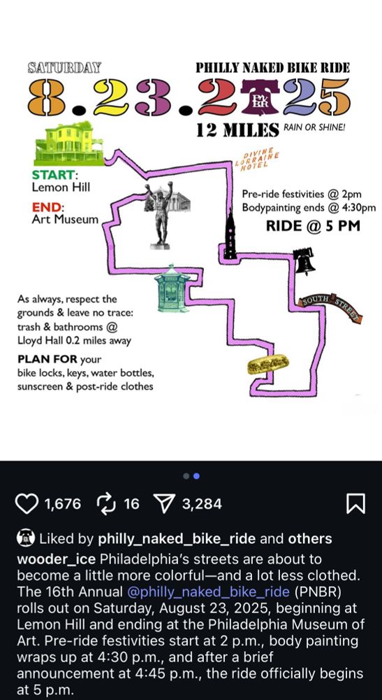 Screenshot of the linked Instagram post, displaying the ride’s route. The text in the image reads: “PHILLY NAKED BIKE RIDE SATURDAY 8.23.2025 12 MILES RAIN OR SHINE! START: Lemon Hill END: Art Museum Pre-ride festivities @ 2pm Bodypainting ends @ 4:30pm RIDE @5 PM As always, respect the grounds & leave no trace: trash & bathrooms @ Lloyd Hall 0.2 miles away PLAN FOR your bike locks, keys, water bottles, sunscreen & post-ride clothes” The text of the post is: “Philadelphia's streets are about to become a little more colorful-and a lot less clothed. The 16th Annual @philly_naked_bike_ride (PNBR) rolls out on Saturday, August 23, 2025, beginning at Lemon Hill and ending at the Philadelphia Museum of Art. Pre-ride festivities start at 2 p.m., body painting wraps up at 4:30 p.m., and after a brief announcement at 4:45 p.m., the ride officially begins at 5 p.m.”