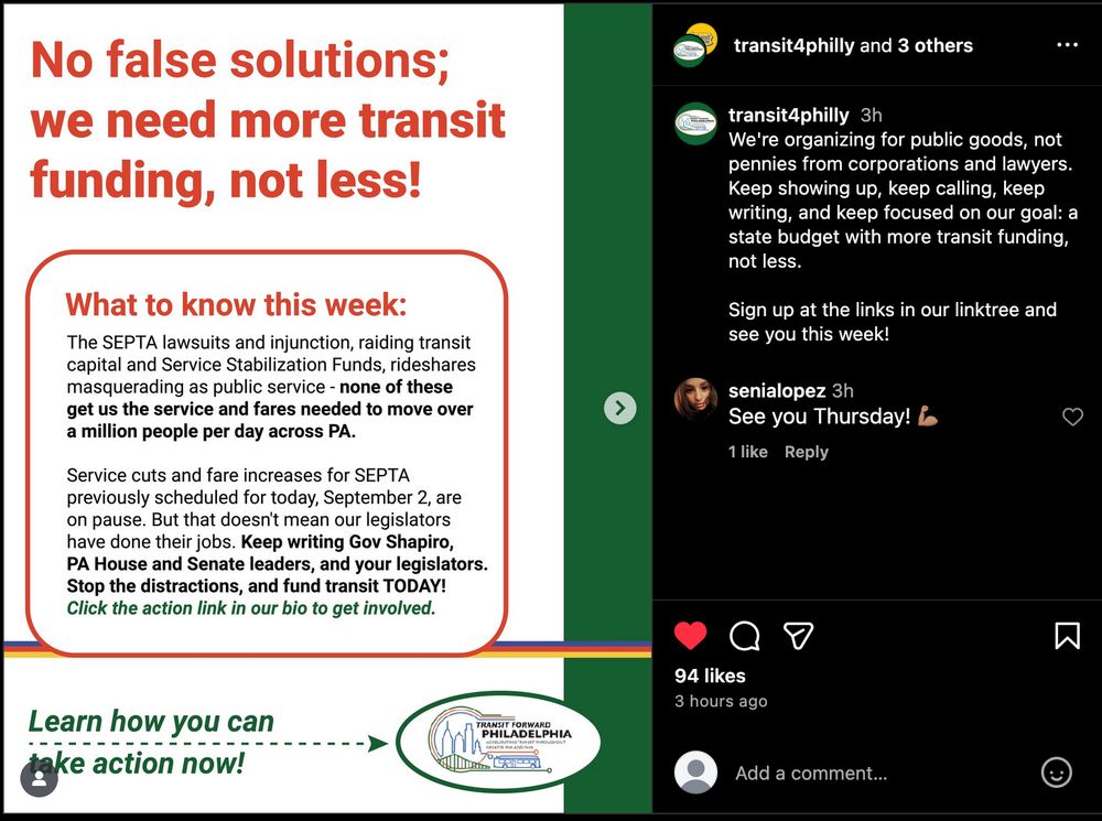 No false solutions; we need more transit funding, not less! transit4philly and 3 others What to know this week: The SEPTA lawsuits and injunction, raiding transit capital and Service Stabilization Funds, rideshares masquerading as public service - none of these get us the service and fares needed to move over a million people per day across PA. Service cuts and fare increases for SEPTA previously scheduled for today, September 2, are on pause. But that doesn't mean our legislators have done their jobs. Keep writing Gov Shapiro, PA House and Senate leaders, and your legislators. Stop the distractions, and fund transit TODAY! Click the action link in our bio to get involved. We're organizing for public goods, not pennies from corporations and lawyers. Keep showing up, keep calling, keep writing, and keep focused on our goal: a state budget with more transit funding, not less. Sign up at the links in our linktree and see you this week!