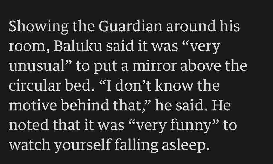 Showing the Guardian around his room, Baluku said it was "very unusual" to put a mirror above the circular bed. "I don't know the motive behind that," he said. He noted that it was "very funny" to watch yourself falling asleep.