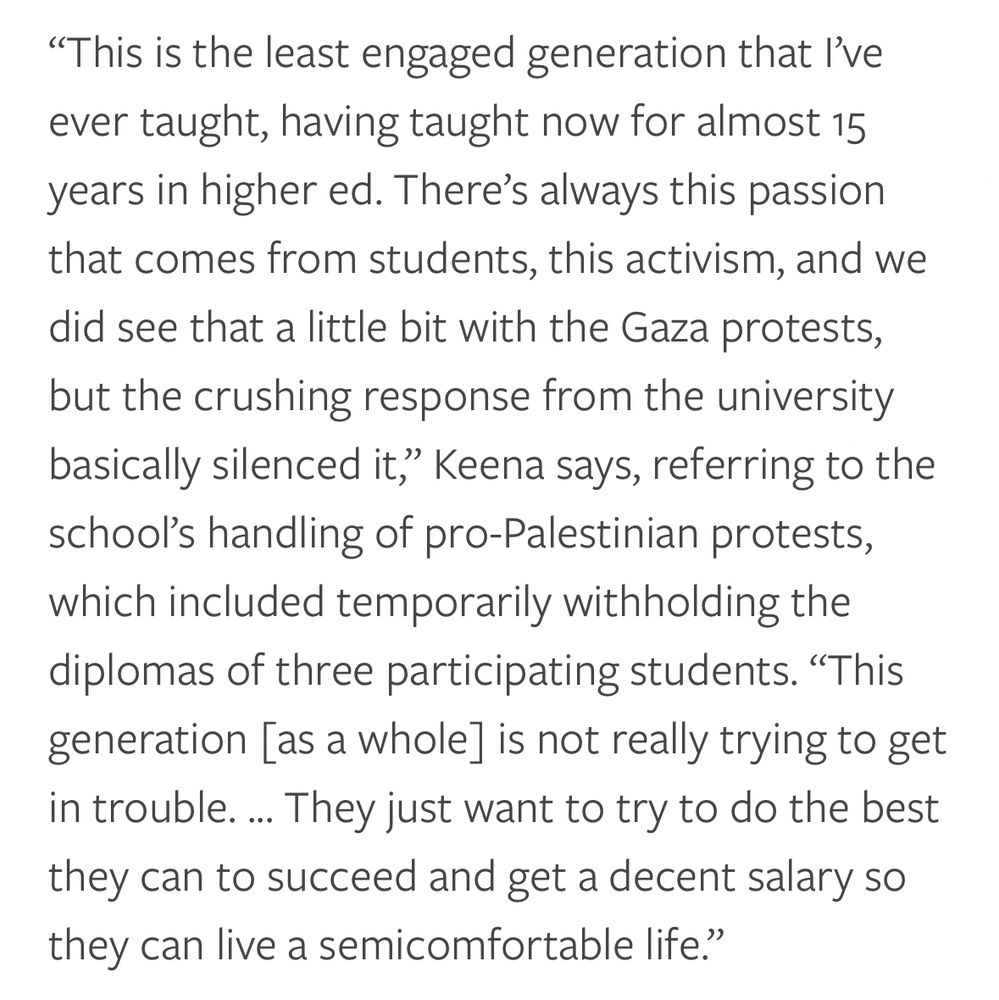 "This is the least engaged generation that l've ever taught, having taught now for almost 15 years in higher ed. There's always this passion that comes from students, this activism, and we did see that a little bit with the Gaza protests, but the crushing response from the university basically silenced it," Keena says, referring to the school's handling of pro-Palestinian protests, which included temporarily withholding the diplomas of three participating students. "This generation [as a whole] is not really trying to get in trouble... They just want to try to do the best they can to succeed and get a decent salary so they can live a semicomfortable life."