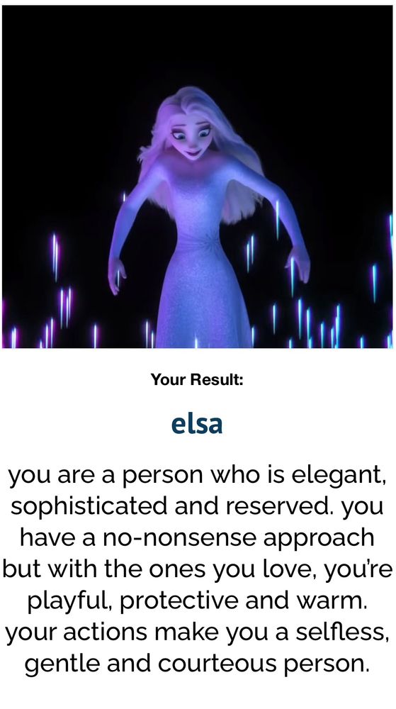 A test result with a picture of Elsa from the movie Frozen. The result reads “Your Result:
elsa
you are a person who is elegant, sophisticated and reserved. you have a no-nonsense approach but with the ones you love, you're playful, protective and warm. your actions make you a selfless, gentle and courteous person.”