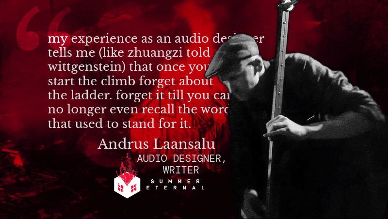 Quote from Summer Eternal's Audio designer Andrus Laansalu: "my experience as an audio designer tells me (like zhuangzhi told wittgenstein) that once you start the climb forget about the ladder. forget it till you can no longer even recall the word that used to stand for it."