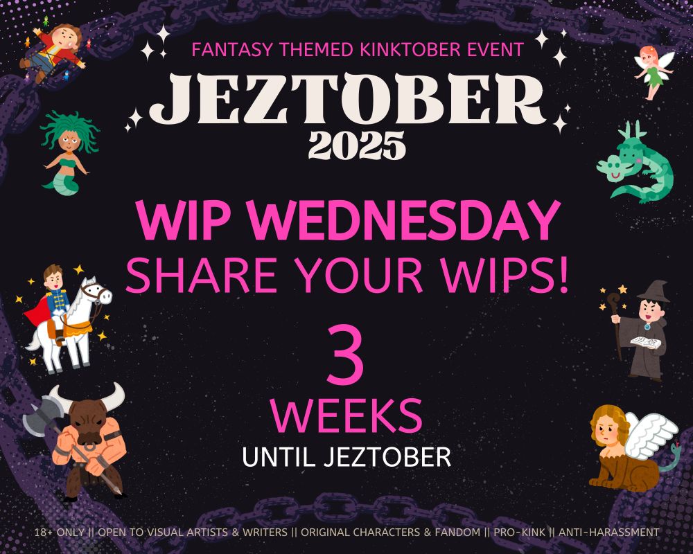 FANTASY THEMED KINKTOBER EVENT JEZTOBER 2025
WIP WEDNESDAY SHARE YOUR WIPS!
3 WEEKS UNTIL JEZTOBER
18+ ONLY.  OPEN TO VISUAL ARTISTS & WRITERS. ORIGINAL CHARACTERS & FANDOM. PRO-KINK. ANTI-HARASSMENT