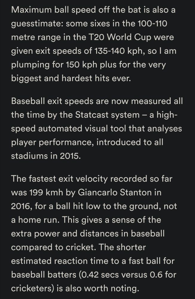 Maximum ball speed off the bat is also a guesstimate: some sixes in the 100-110 metre range in the T20 World Cup were given exit speeds of 135-140 kph, so I am plumping for 150 kph plus for the very biggest and hardest hits ever. Baseball exit speeds are now measured all the time by the Statcast system – a high-speed automated visual tool that analyses player performance, introduced to all stadiums in 2015. The fastest exit velocity recorded so far was 199 kmh by Giancarlo Stanton in 2016, for a ball hit low to the ground, not a home run. This gives a sense of the extra power and distances in baseball compared to cricket. The shorter estimated reaction time to a fast ball for baseball batters (0.42 secs versus 0.6 for cricketers) is also worth noting.