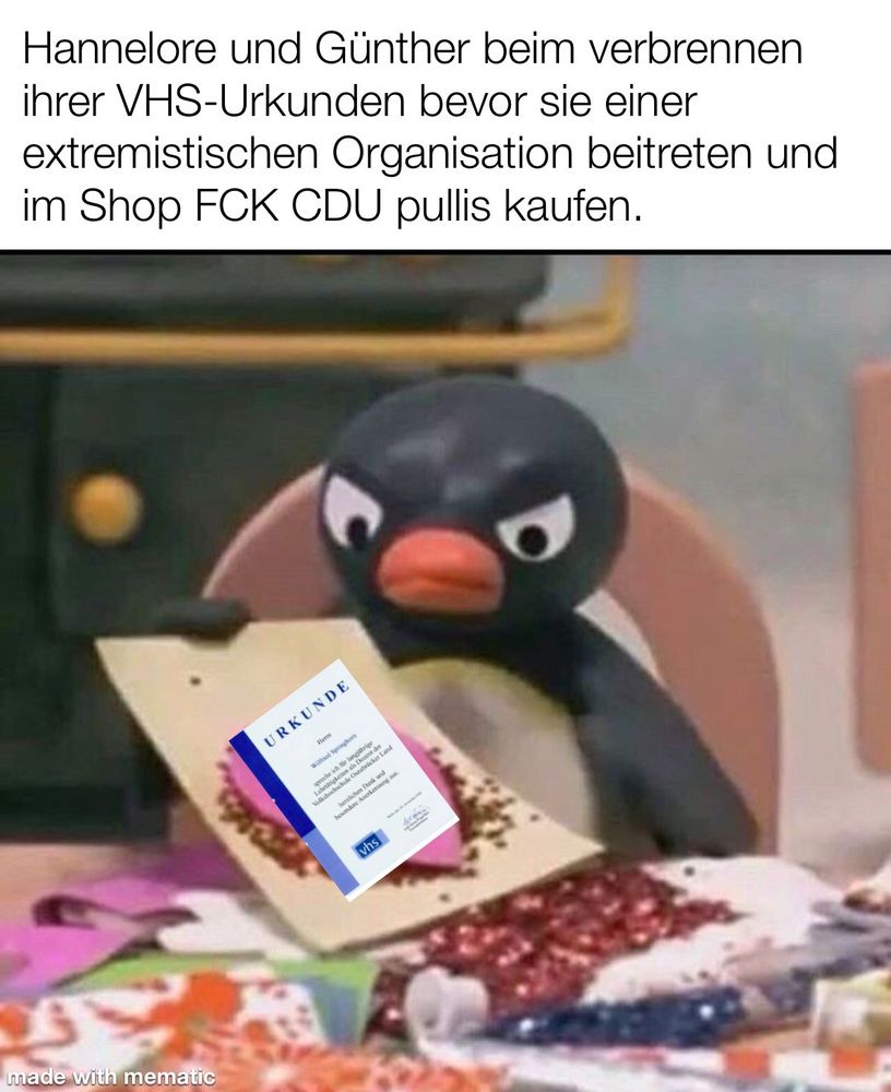 Wütendes Pingu-Meme:
Pingu sitz an einem Tisch und schaut wütend auf eine selbst gebastelte Grußkarte, nur in diesem Fall ist es eine VHS-Urkunde. Über dem Bild steht: Habnelore und Günther beim verbrennen ihrer VHS Urkunden bevor sie einer extremistischen Organisation beitreten und im Shop FCK CDU Pulks kaufen.