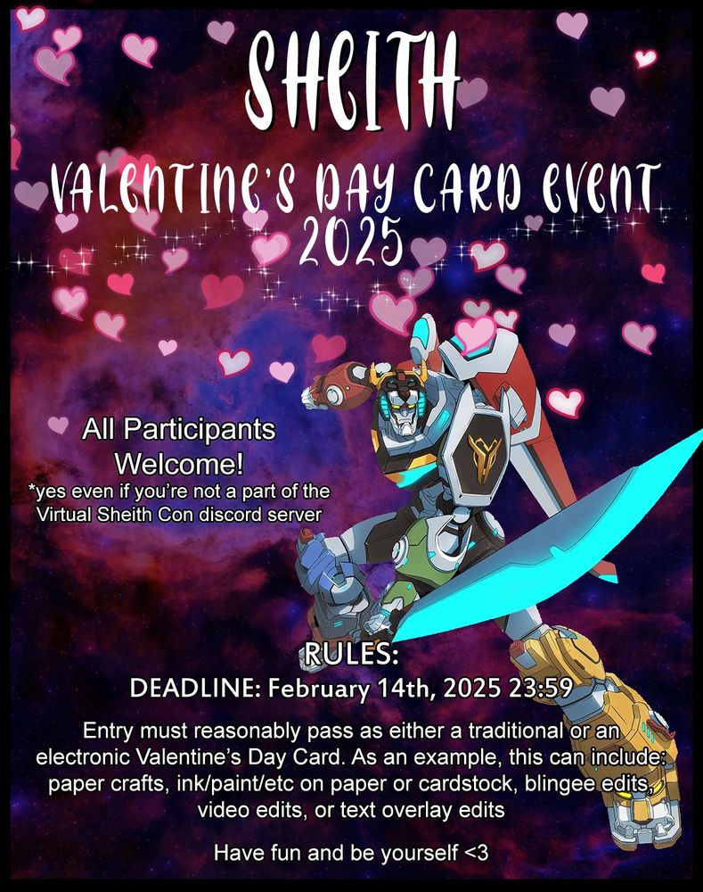 Sheith Valentine's Day Card Event 2025.

All participants welcome! (yes, even if you're not a part of the Virtual Sheith Con discord server.

Rules: DEADLINE is February 14th, 2025, 23:59. Entry must reasonably pass as either a traditional or an electronic Valentine's Day Card. As an example, this can include: paper crafts, ink/paint/etc. on paper or cardstock, blingee edits, video edits, or text overlay edits. Have fun and be yourself. 