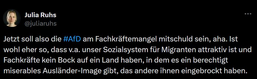 SCreenshot von Tweet von Julia Ruhs vom 15 Juli 2023: "Jetzt soll also die #AfD am Fachkräftemangel mitschuld sein, aha. Ist wohl eher so, dass v.a. unser Sozialsystem für Migranten attraktiv ist und Fachkräfte kein Bock auf ein Land haben, in dem es ein berechtigt miserables Ausländer-Image gibt, das andere ihnen eingebrockt haben."