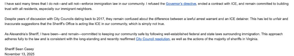 I have said many times that I do not—and will not—enforce immigration law in our community. I refused the Governor’s directive, ended a contract with ICE, and remain committed to building trust with all residents, especially our immigrant neighbors. 

 

Despite years of discussion with City Councils dating back to 2017, they remain confused about the difference between a lawful arrest warrant and an ICE detainer. This has led to unfair and inaccurate suggestions that the Sheriff’s Office is acting like ICE in our community, which is simply not true. 

 

As Alexandria’s Sheriff, I have been—and remain—committed to keeping our community safe by following well-established federal and state laws surrounding immigration. This approach adheres fully to the law and is consistent with the long-standing and recently reaffirmed City Council resolution, as well as the actions of the majority of sheriffs in Virginia. 

 

Sheriff Sean Casey 
November 13, 2025 
