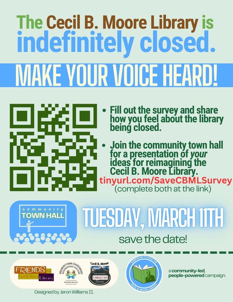 A Flyer saying "The Cecil B Moore Library is indefinitely closed. Make your voice heard!

-Fill out and share the survey on how you feel about the Library Closing.
-Join the community town hall for a presentation of your ideas for reimagining the Cecil B Moore Library.

tinyurl.com/SaveCBMLSurvey


Town Hall meeting 
Tuesday, March 11th
Save the date!
Address:
2500 Cecil B Moore Ave, Philadelphia, PA 19121-2815, United States