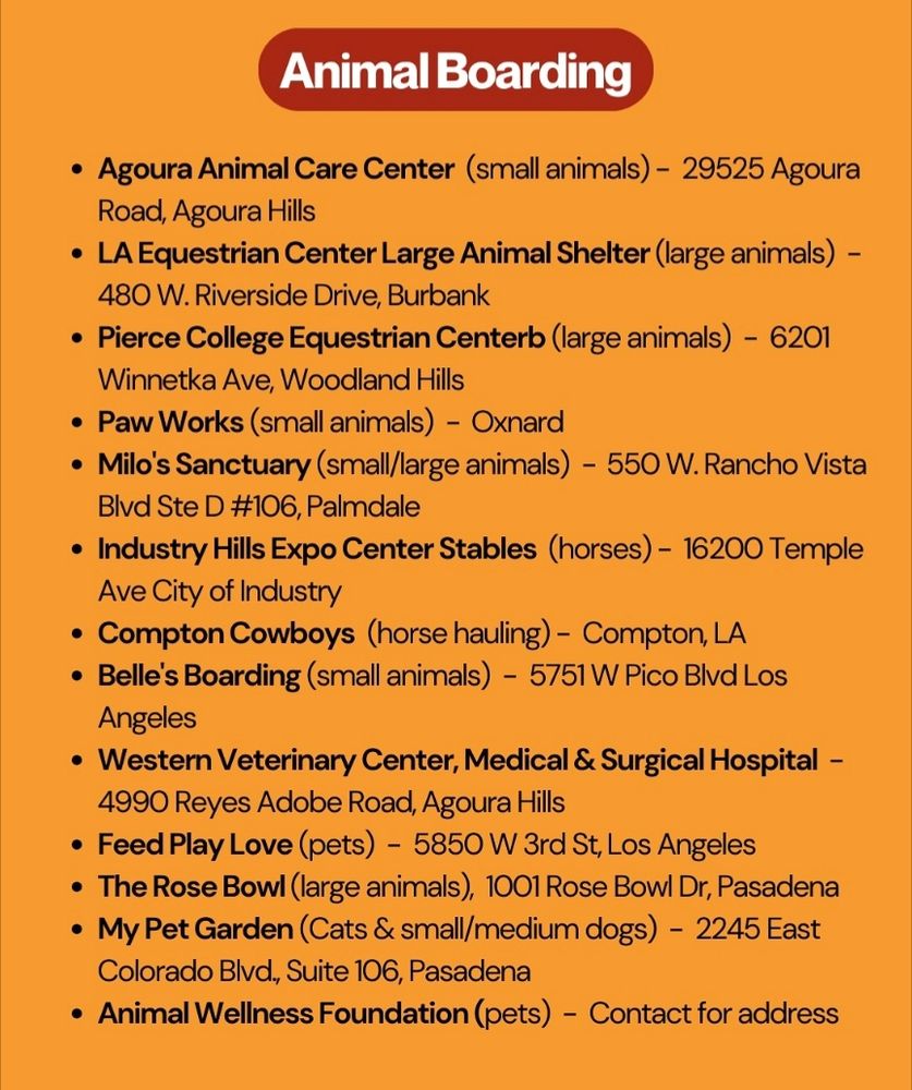 Animal boarding:
Agoura Animal Care Center small animals only 28525 Agoura Rd, Agoura Hills
LA Equestrian center (large animals) 480 W Riverside Dr, Burbank 
Pierce College Equestrian Center (large animals) 6201 Winnetka Ave, Woodland Hills
Paw Works (small animals) Oxnard
Milo's Sanctuary (small and large animals) 550 W Rancho Vista Blvd ste D#106, Palmdale
Industry Hills Expo Stables (Horses only) 16200 Temple Ave City of Industry 
Compton Cowboys (Horse hauling) Compton LA
Belle's boarding (small animals) 5751 W pico Blvd LA
Western Veterinary Center, Medical and Surgical hospital 4990 Reyes adobe Rd, Agoura Hills
Feed play Love (pets) 5850 w 3rd St, LA
The Rose Bowl (Large animals) 1001 Rose Bowl Dr, Pasadena 
My Pet Garden (cats and small to medium dogs) 2245 East Colorado Blvd suite 106, Pasadena 
Animal wellness foundation (pets) - contact them for address 
